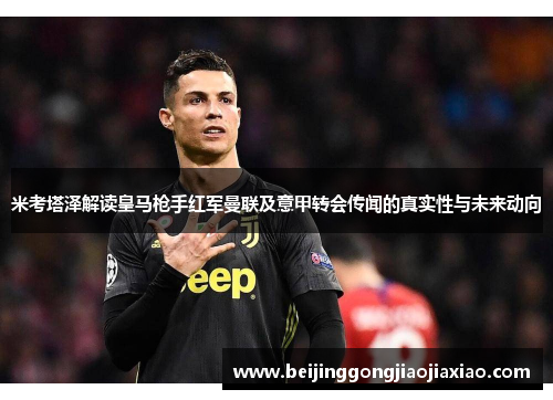 米考塔泽解读皇马枪手红军曼联及意甲转会传闻的真实性与未来动向